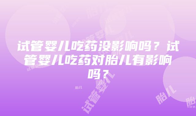 试管婴儿吃药没影响吗?试管婴儿吃药对胎儿有影响吗?