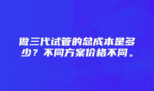 做三代试管的总成本是多少?不同方案价格不同。