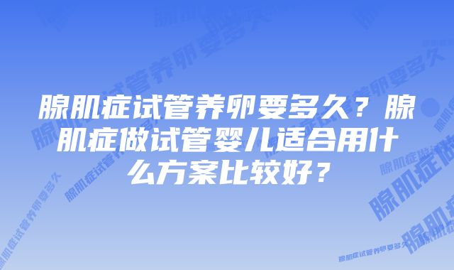 腺肌症试管养卵要多久?腺肌症做试管婴儿适合用什么方案比较好?