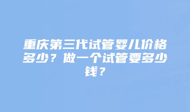重庆第三代试管婴儿价格多少?做一个试管要多少钱?