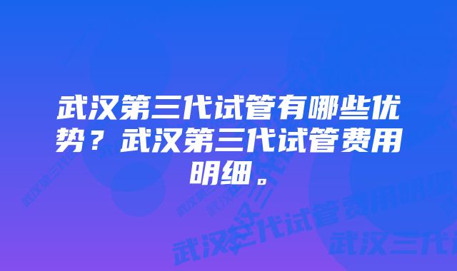 武汉第三代试管有哪些优势?武汉第三代试管费用明细。
