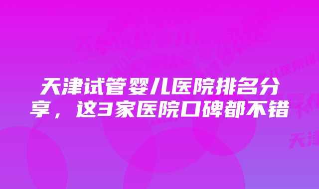 天津试管婴儿医院排名分享,这3家医院口碑都不错
