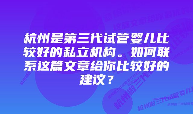 杭州是第三代试管婴儿比较好的私立机构。如何联系这篇文章给你比较好的建议?