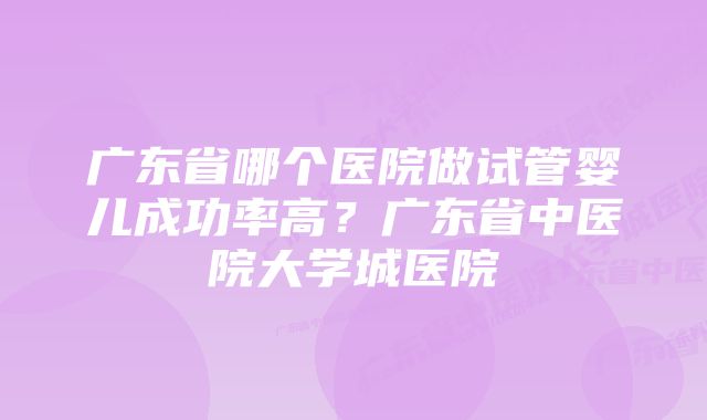 广东省哪个医院做试管婴儿成功率高?广东省中医院大学城医院