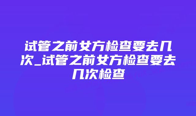 试管之前女方检查要去几次_试管之前女方检查要去几次检查