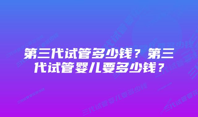 第三代试管多少钱?第三代试管婴儿要多少钱?