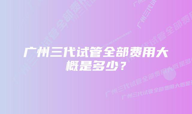 广州三代试管全部费用大概是多少?