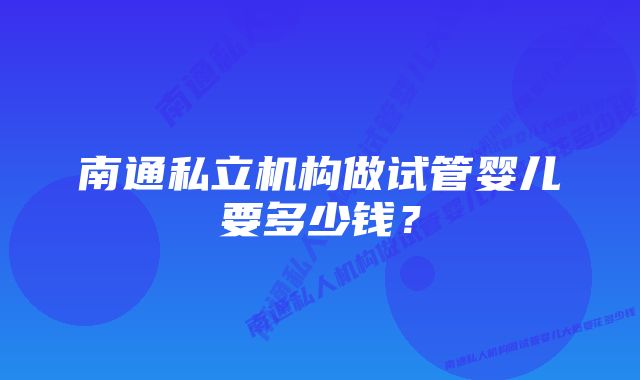 南通私立机构做试管婴儿要多少钱?