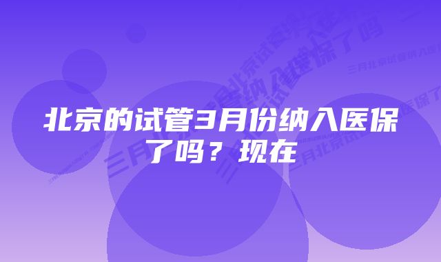 北京的试管3月份纳入医保了吗?现在