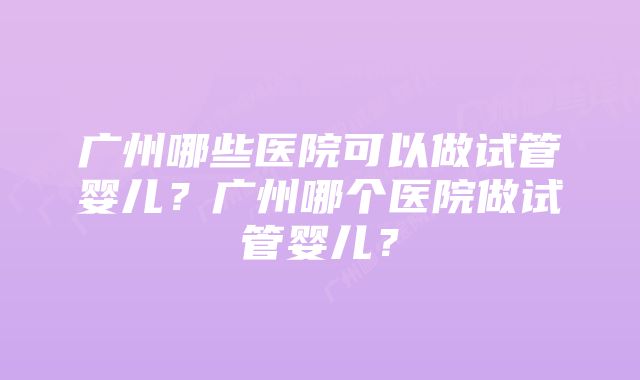 广州哪些医院可以做试管婴儿?广州哪个医院做试管婴儿?