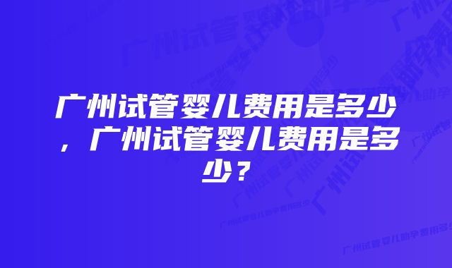 广州试管婴儿费用是多少,广州试管婴儿费用是多少?