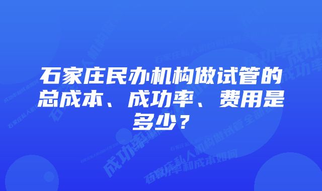 石家庄民办机构做试管的总成本、成功率、费用是多少?