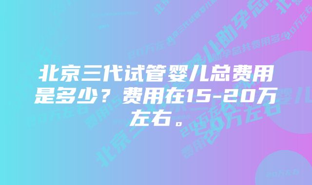 北京三代试管婴儿总费用是多少？费用在15-20万左右。
