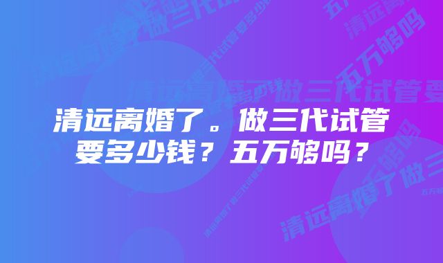 清远离婚了。做三代试管要多少钱?五万够吗?