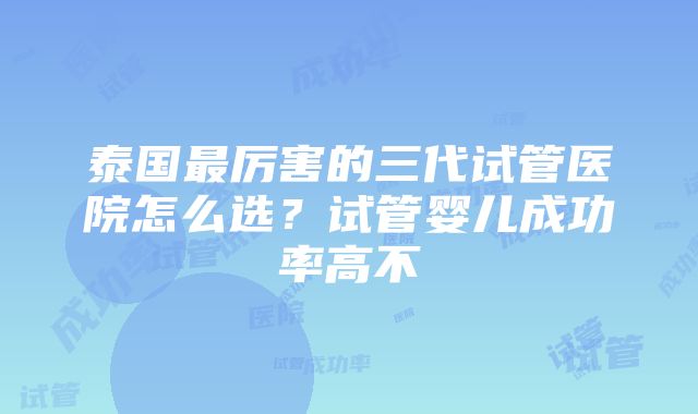 泰国最厉害的三代试管医院怎么选?试管婴儿成功率高不