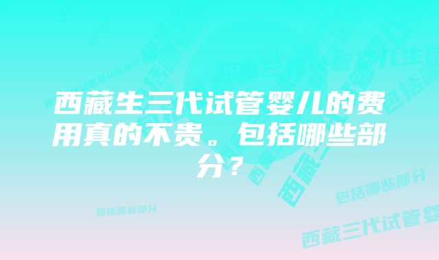 西藏生三代试管婴儿的费用真的不贵。包括哪些部分?