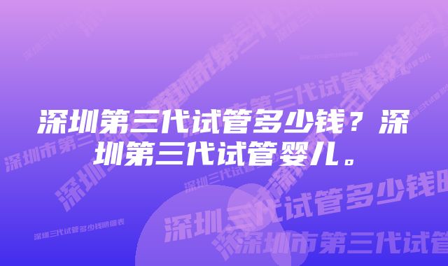 深圳第三代试管多少钱?深圳第三代试管婴儿。