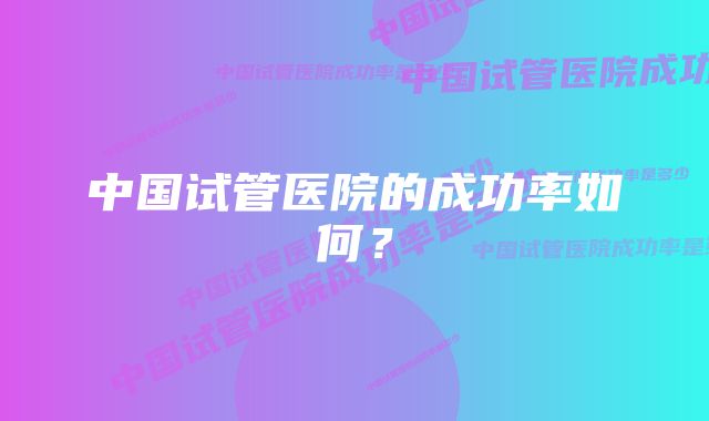 中国试管医院的成功率如何?