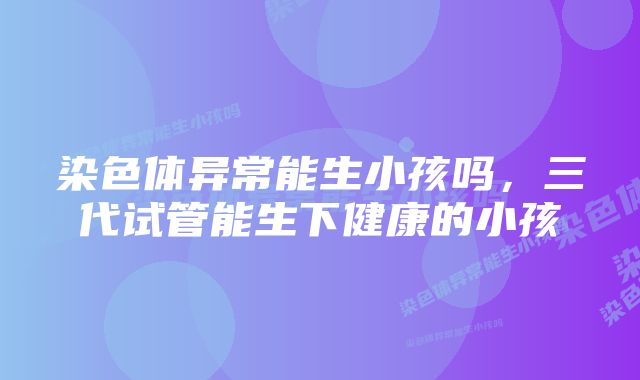 染色体异常能生小孩吗,三代试管能生下健康的小孩