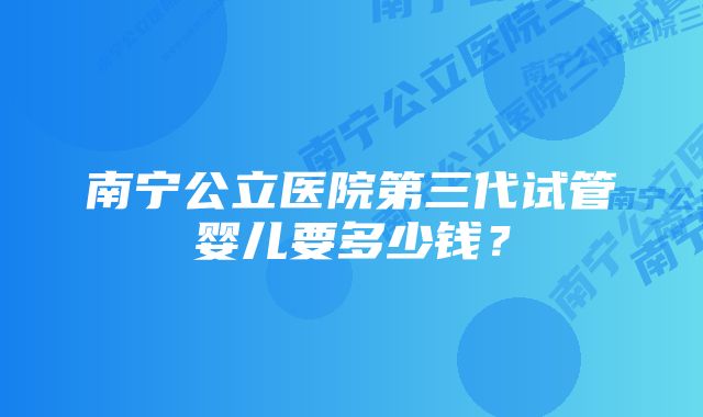 南宁公立医院第三代试管婴儿要多少钱?