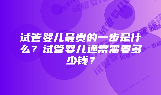 试管婴儿最贵的一步是什么?试管婴儿通常需要多少钱?