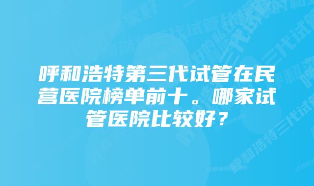呼和浩特第三代试管在民营医院榜单前十。哪家试管医院比较好?