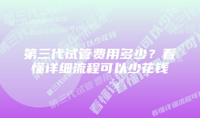 第三代试管费用多少?看懂详细流程可以少花钱