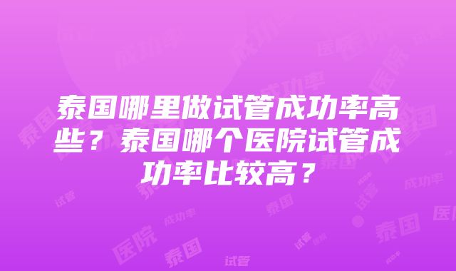 泰国哪里做试管成功率高些?泰国哪个医院试管成功率比较高?