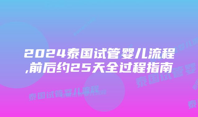 2024泰国试管婴儿流程,前后约25天全过程指南