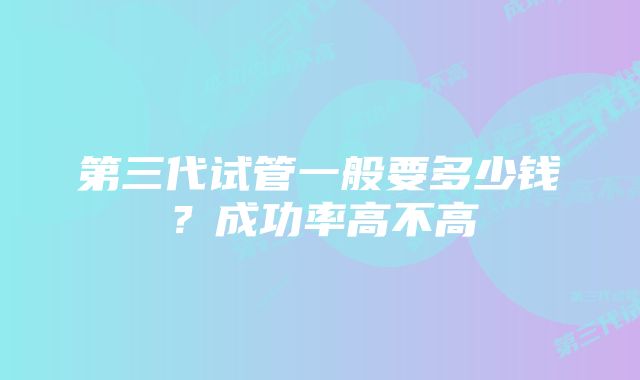 第三代试管一般要多少钱?成功率高不高