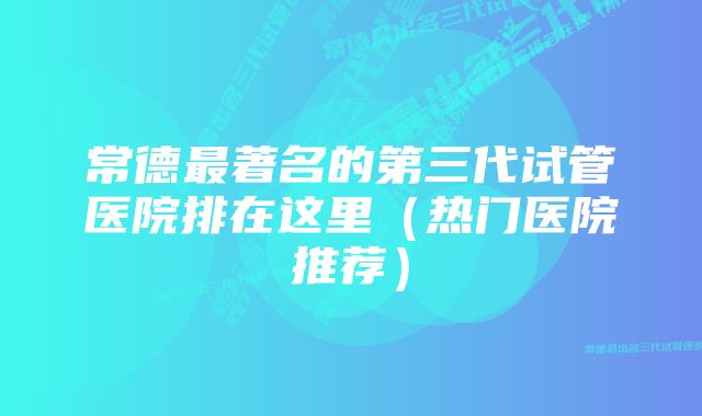 常德最著名的第三代试管医院排在这里(热门医院推荐)