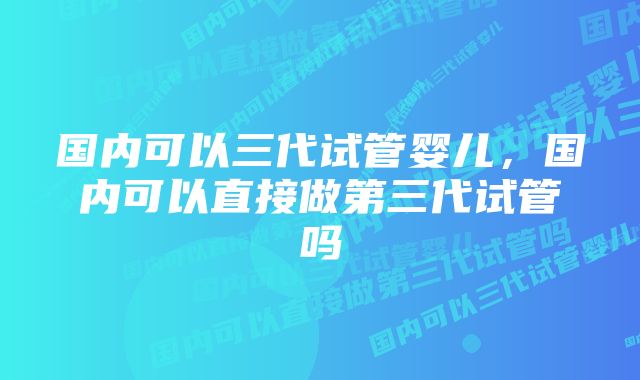 国内可以三代试管婴儿,国内可以直接做第三代试管吗