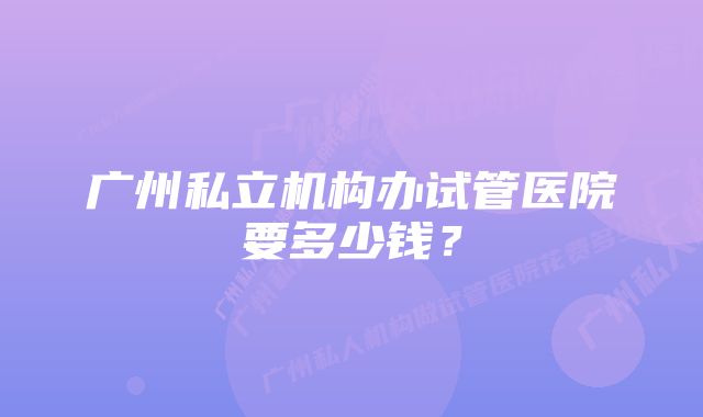 广州私立机构办试管医院要多少钱?