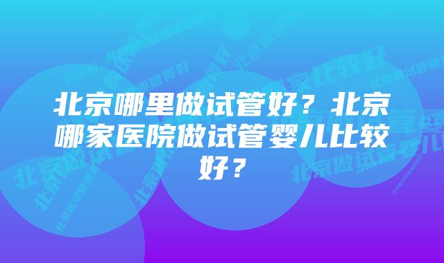 北京哪里做试管好?北京哪家医院做试管婴儿比较好?