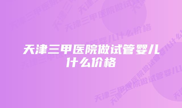 天津三甲医院做试管婴儿什么价格
