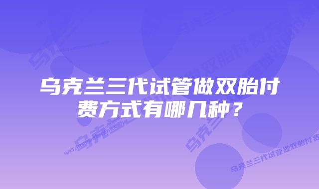乌克兰三代试管做双胎付费方式有哪几种？