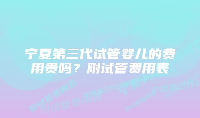 宁夏第三代试管婴儿的费用贵吗?附试管费用表