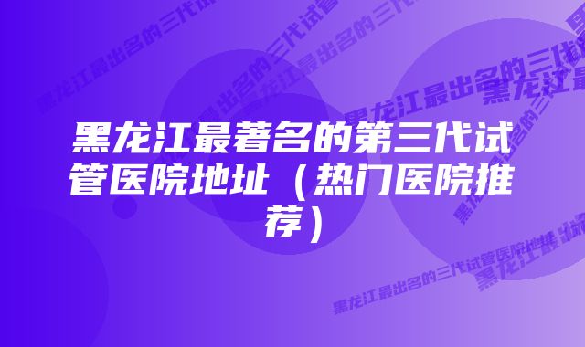 黑龙江最著名的第三代试管医院地址(热门医院推荐)