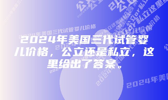 2024年美国三代试管婴儿价格,公立还是私立,这里给出了答案。