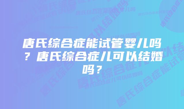 唐氏综合症能试管婴儿吗?唐氏综合症儿可以结婚吗?