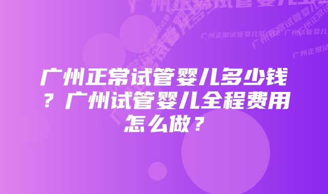 广州正常试管婴儿多少钱?广州试管婴儿全程费用怎么做?