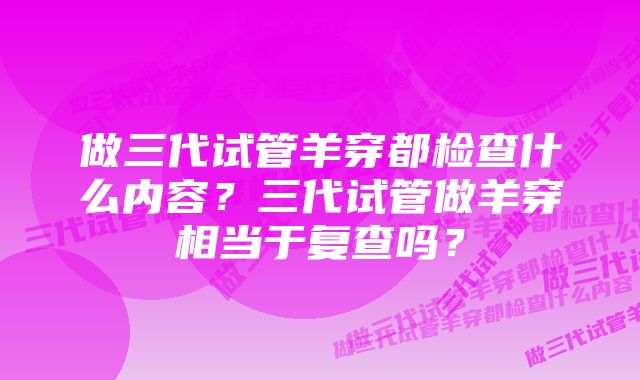 做三代试管羊穿都检查什么内容?三代试管做羊穿相当于复查吗?