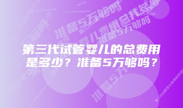 第三代试管婴儿的总费用是多少?准备5万够吗?