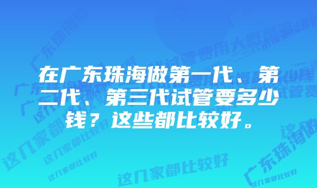 在广东珠海做第一代、第二代、第三代试管要多少钱?这些都比较好。