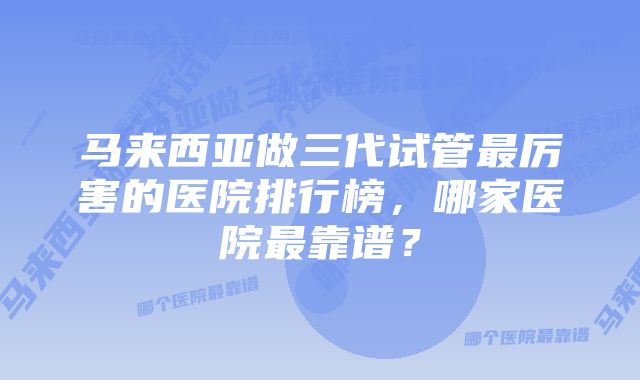 马来西亚做三代试管最厉害的医院排行榜,哪家医院最靠谱?