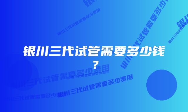 银川三代试管需要多少钱?