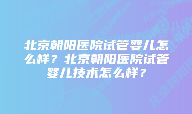 北京朝阳医院试管婴儿怎么样?北京朝阳医院试管婴儿技术怎么样?
