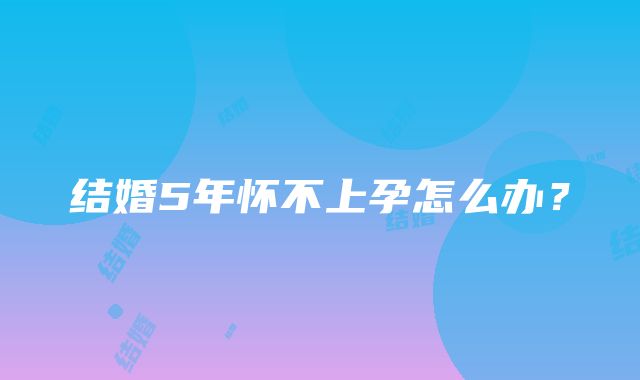 结婚5年怀不上孕怎么办?