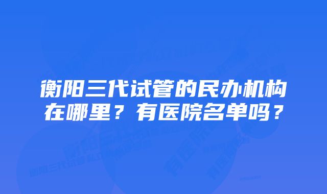 衡阳三代试管的民办机构在哪里?有医院名单吗?