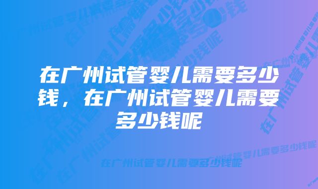 在广州试管婴儿需要多少钱,在广州试管婴儿需要多少钱呢